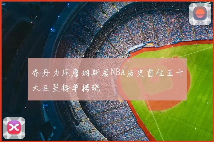 乔丹力压詹姆斯居NBA历史首位五十大巨星榜单揭晓