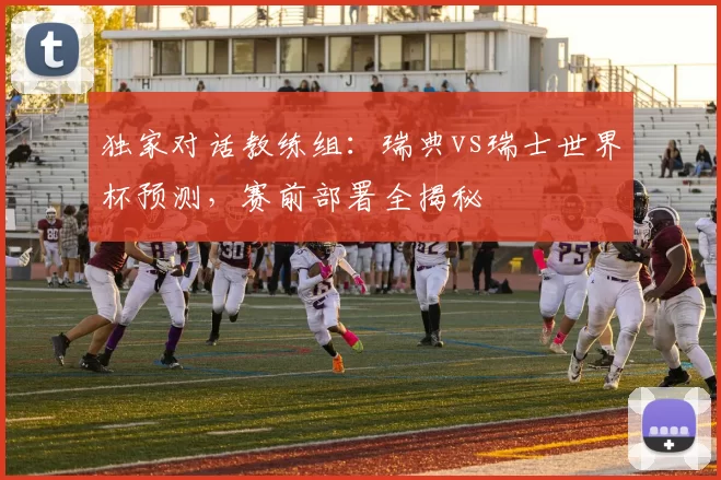 独家对话教练组:瑞典vs瑞士世界杯预测,赛前部署全揭秘