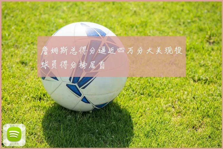 詹姆斯总得分逼近四万分大关现役球员得分榜居首