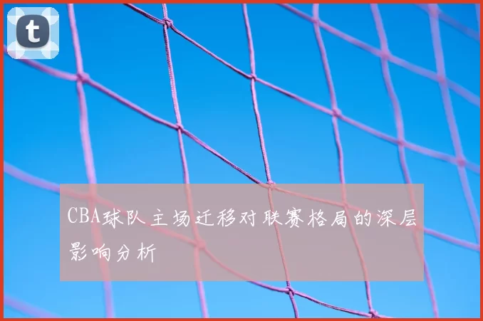 CBA球队主场迁移对联赛格局的深层影响分析