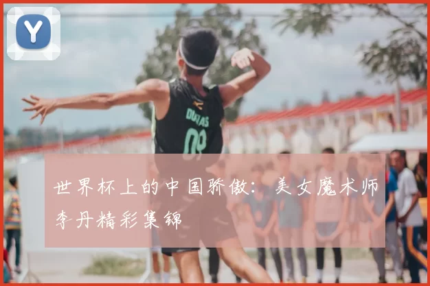 世界杯上的中国骄傲:美女魔术师李丹精彩集锦