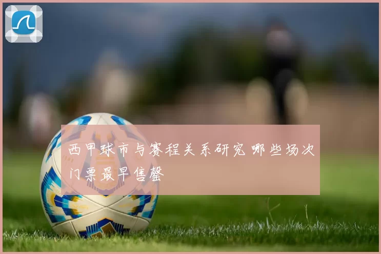 西甲球市与赛程关系研究 哪些场次门票最早售罄