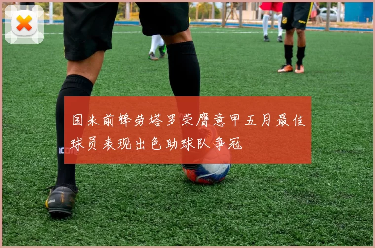 国米前锋劳塔罗荣膺意甲五月最佳球员表现出色助球队争冠