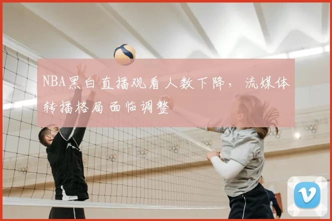 NBA黑白直播观看人数下降，流媒体转播格局面临调整