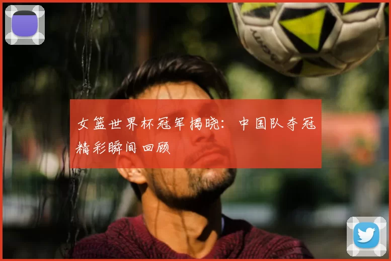 女篮世界杯冠军揭晓：中国队夺冠精彩瞬间回顾