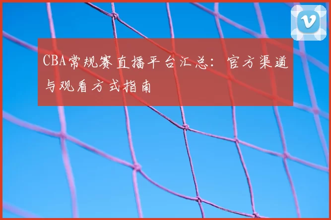 CBA常规赛直播平台汇总:官方渠道与观看方式指南