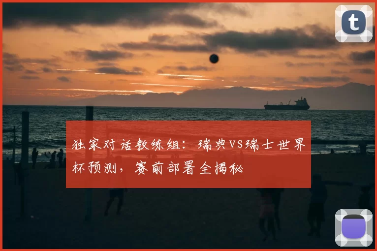 独家对话教练组:瑞典vs瑞士世界杯预测,赛前部署全揭秘