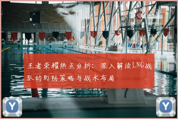 王者荣耀热点分析:深入解读LNG战队的盯防策略与战术布局
