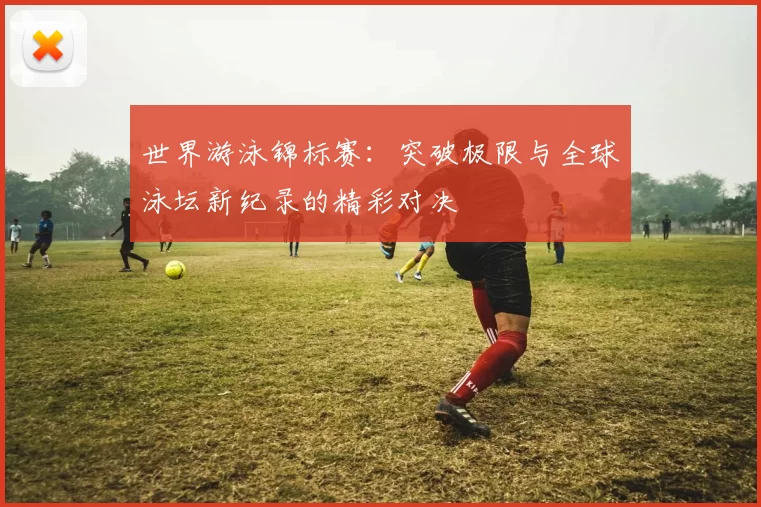 世界游泳锦标赛：突破极限与全球泳坛新纪录的精彩对决