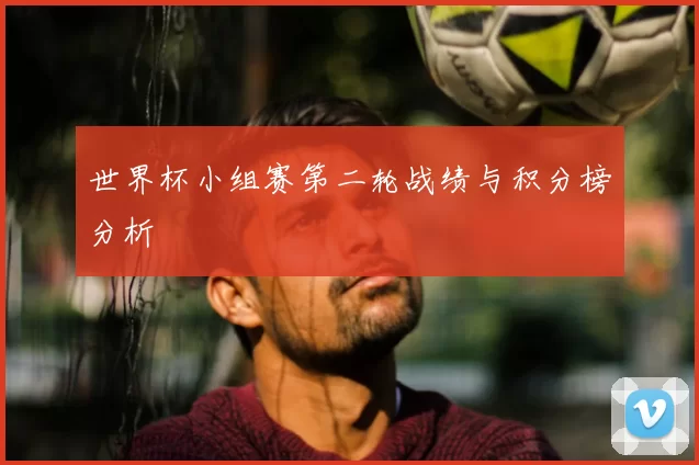 世界杯小组赛第二轮战绩与积分榜分析