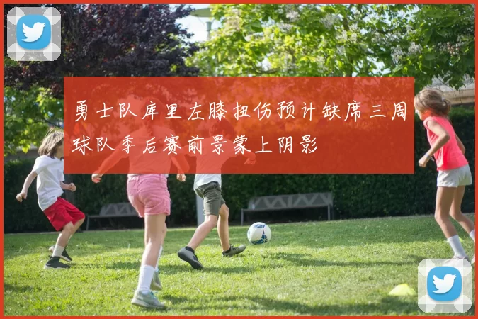 勇士队库里左膝扭伤预计缺席三周球队季后赛前景蒙上阴影