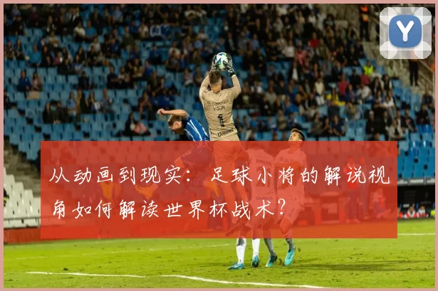 从动画到现实：足球小将的解说视角如何解读世界杯战术？
