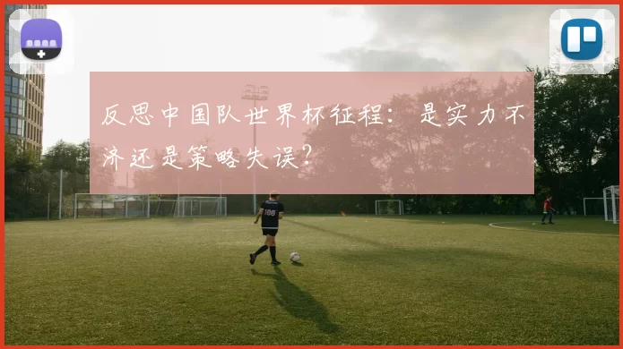 反思中国队世界杯征程：是实力不济还是策略失误？