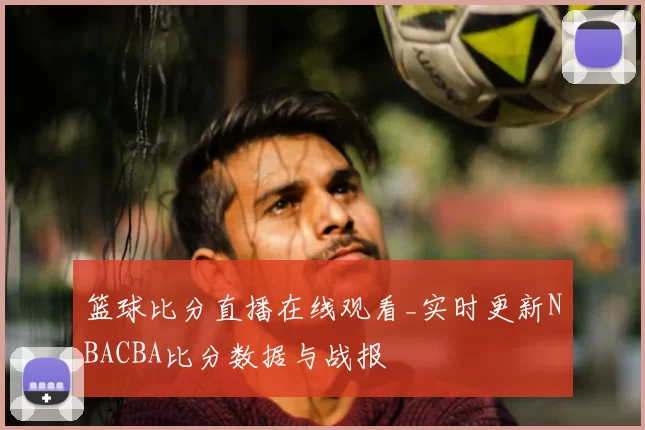 篮球比分直播在线观看_实时更新NBACBA比分数据与战报
