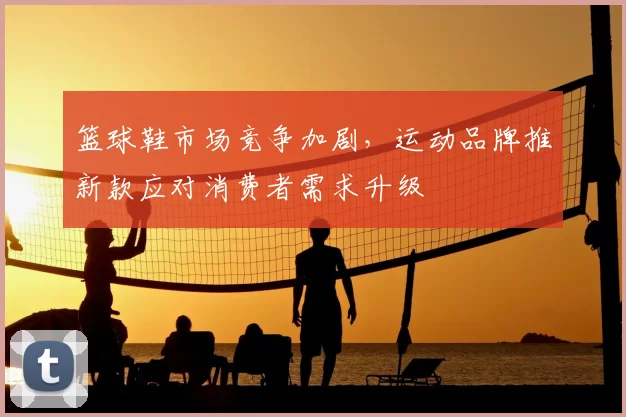 篮球鞋市场竞争加剧,运动品牌推新款应对消费者需求升级