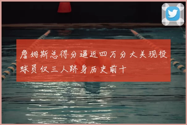 詹姆斯总得分逼近四万分大关现役球员仅三人跻身历史前十