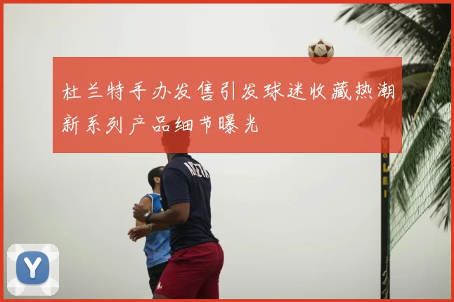 杜兰特手办发售引发球迷收藏热潮新系列产品细节曝光