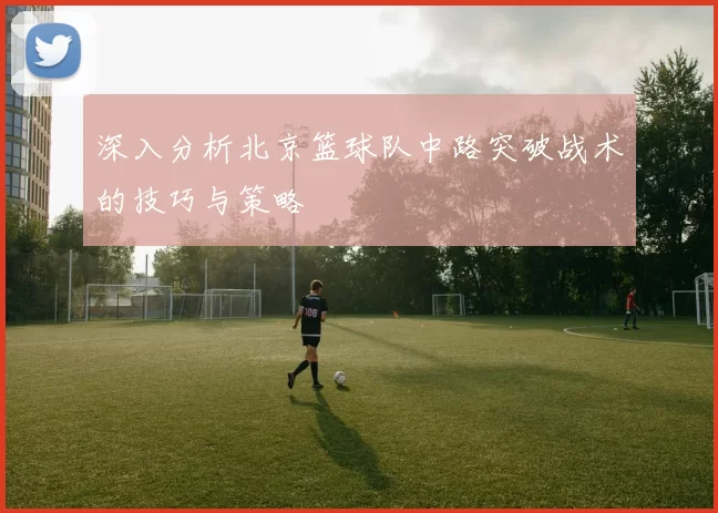 深入分析北京篮球队中路突破战术的技巧与策略