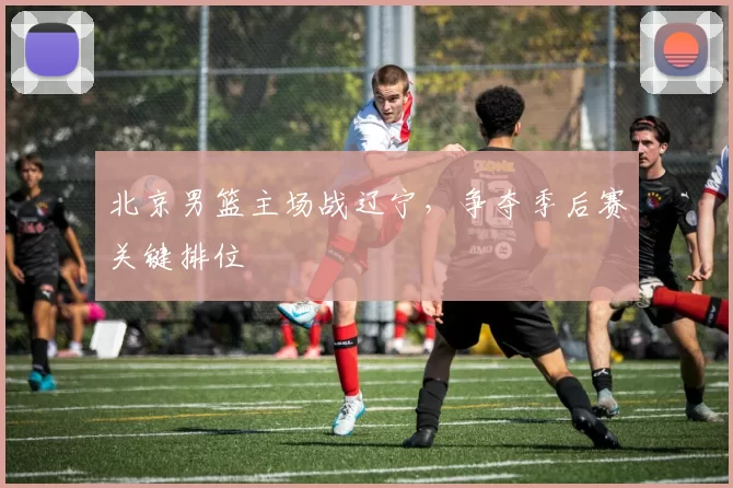 北京男篮主场战辽宁，争夺季后赛关键排位