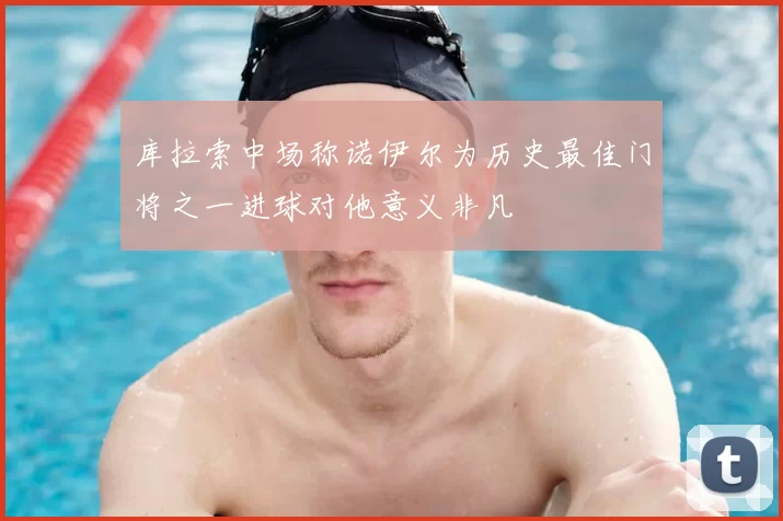 库拉索中场称诺伊尔为历史最佳门将之一进球对他意义非凡