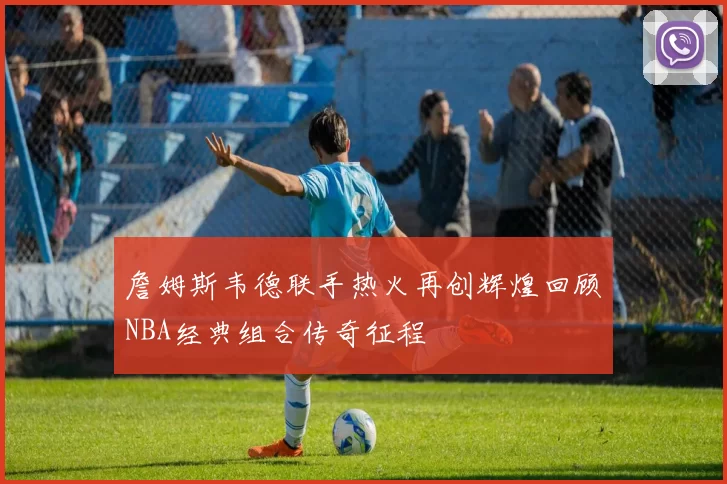 詹姆斯韦德联手热火再创辉煌回顾NBA经典组合传奇征程