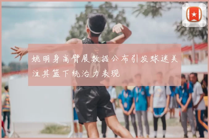姚明身高臂展数据公布引发球迷关注其篮下统治力表现