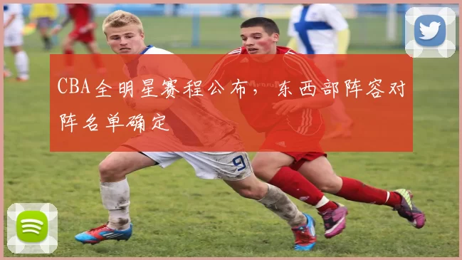CBA全明星赛程公布，东西部阵容对阵名单确定
