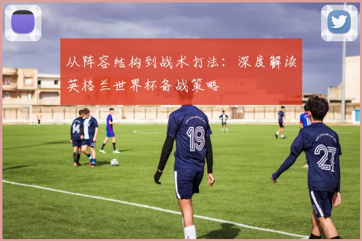 从阵容结构到战术打法:深度解读英格兰世界杯备战策略