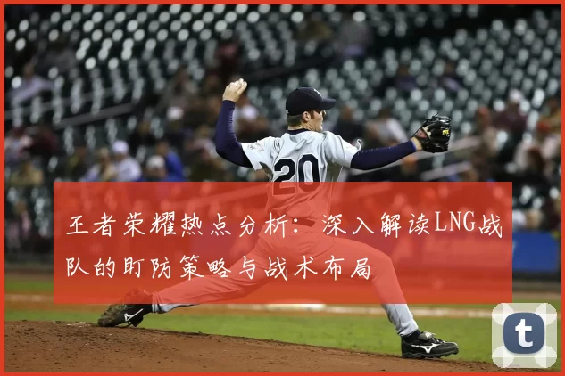 王者荣耀热点分析：深入解读LNG战队的盯防策略与战术布局