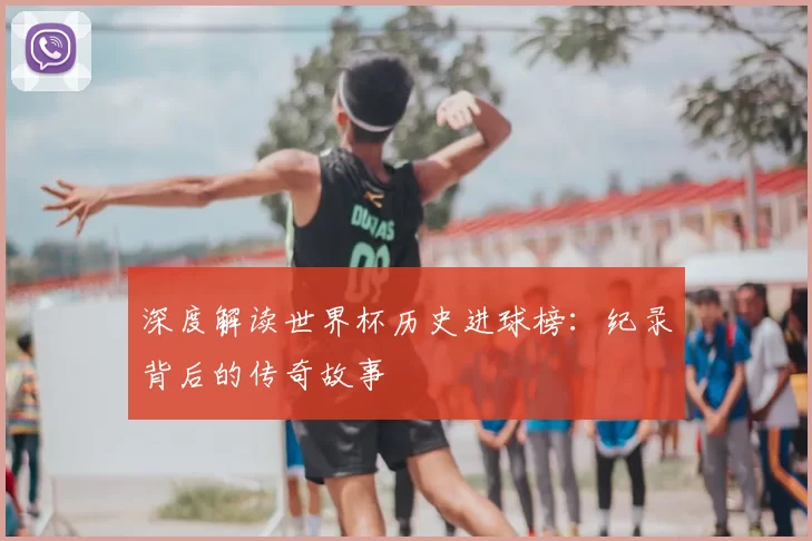 深度解读世界杯历史进球榜:纪录背后的传奇故事