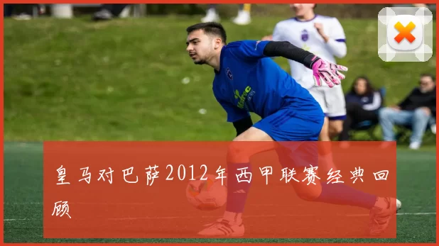 皇马对巴萨2012年西甲联赛经典回顾