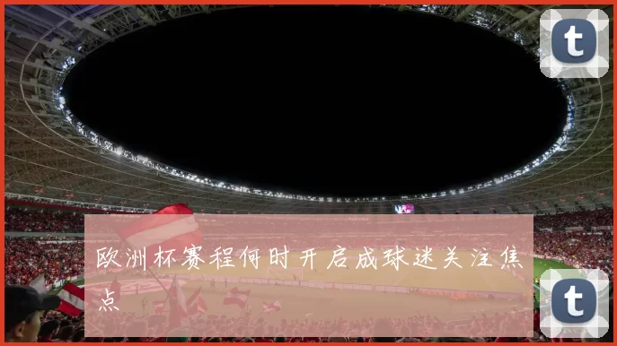欧洲杯赛程何时开启成球迷关注焦点
