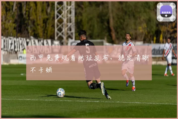 西甲免费观看地址发布,稳定清晰不卡顿