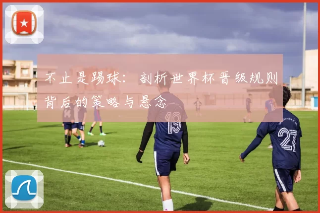 不止是踢球:剖析世界杯晋级规则背后的策略与悬念