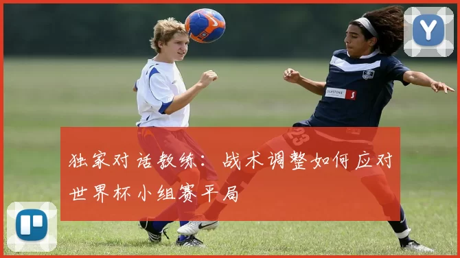 独家对话教练：战术调整如何应对世界杯小组赛平局