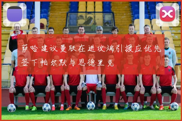 萨哈建议曼联在进攻端引援应优先签下帕尔默与恩德里克