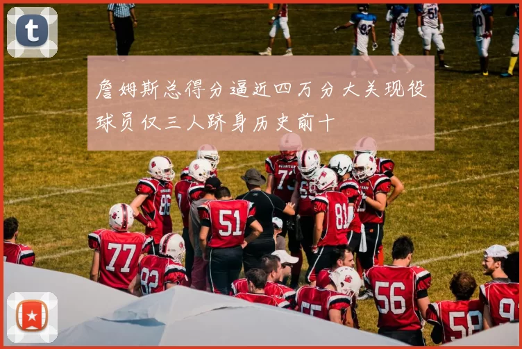 詹姆斯总得分逼近四万分大关现役球员仅三人跻身历史前十
