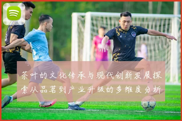 茶叶的文化传承与现代创新发展探索从品茗到产业升级的多维度分析